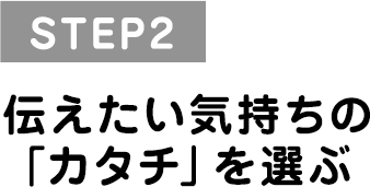 STEP2 伝えたい気持ちの「カタチ」を選ぶ