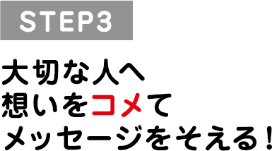 STEP3 大切な人へ想いをコメてメッセージをそえる！